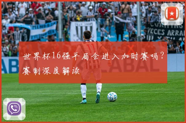 世界杯16强平局会进入加时赛吗？赛制深度解读