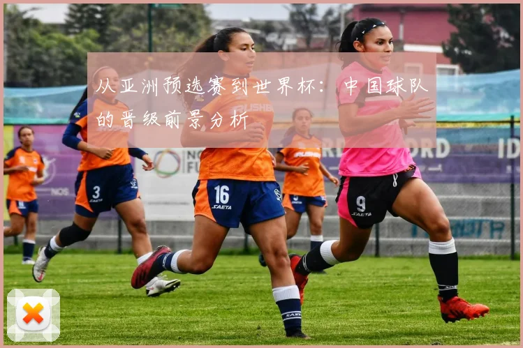 从亚洲预选赛到世界杯:中国球队的晋级前景分析