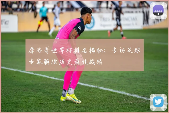 摩洛哥世界杯排名揭秘：专访足球专家解读历史最佳战绩