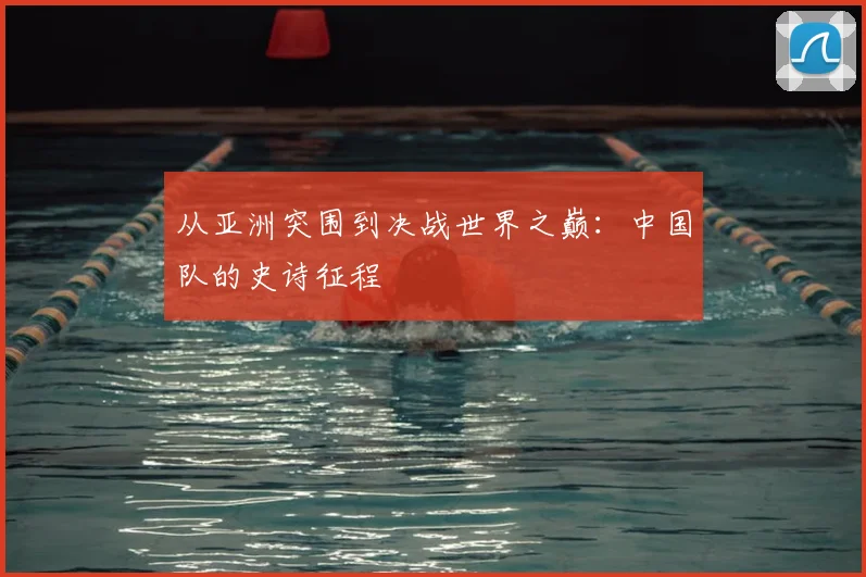 从亚洲突围到决战世界之巅:中国队的史诗征程