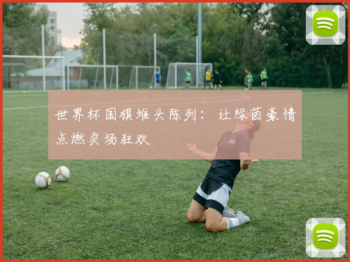 世界杯国旗堆头陈列:让绿茵豪情点燃卖场狂欢