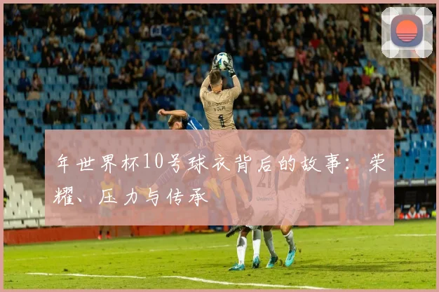 年世界杯10号球衣背后的故事:荣耀、压力与传承