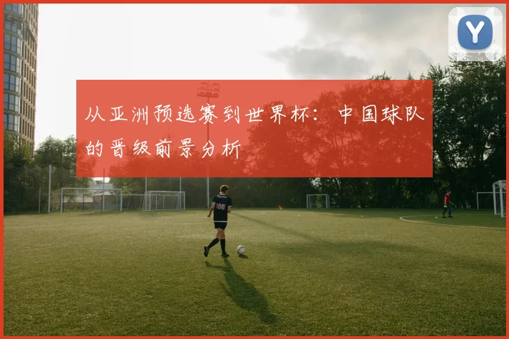 从亚洲预选赛到世界杯:中国球队的晋级前景分析
