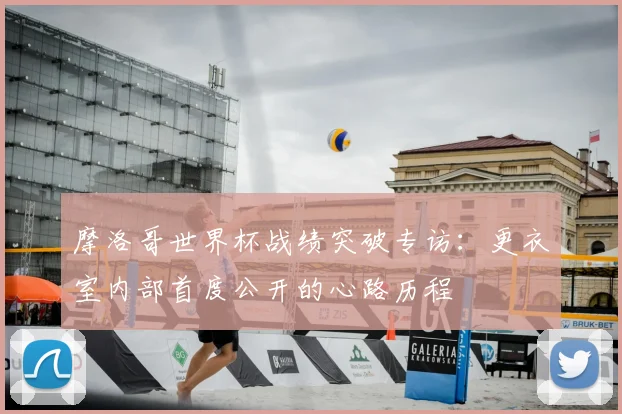 摩洛哥世界杯战绩突破专访：更衣室内部首度公开的心路历程