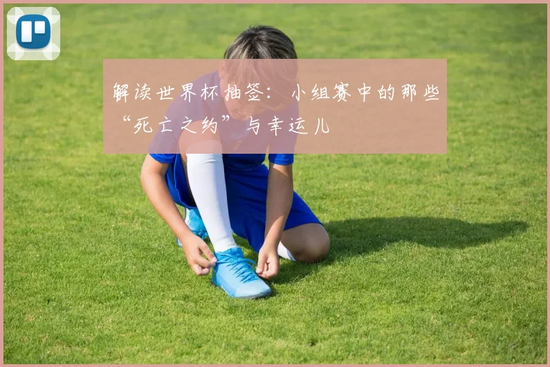 解读世界杯抽签：小组赛中的那些“死亡之约”与幸运儿