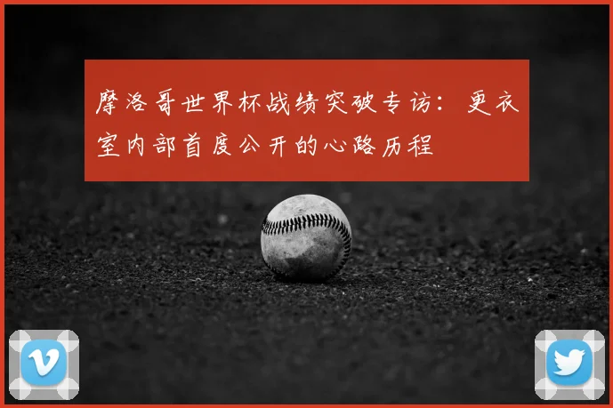 摩洛哥世界杯战绩突破专访：更衣室内部首度公开的心路历程